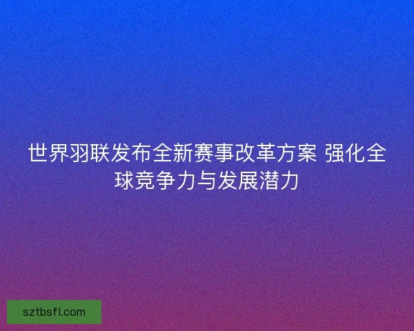 世界羽联发布全新赛事改革方案 强化全球竞争力与发展潜力