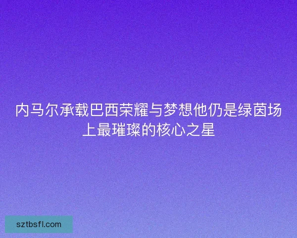 内马尔承载巴西荣耀与梦想他仍是绿茵场上最璀璨的核心之星