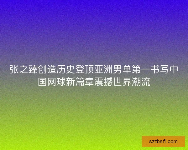 张之臻创造历史登顶亚洲男单第一书写中国网球新篇章震撼世界潮流