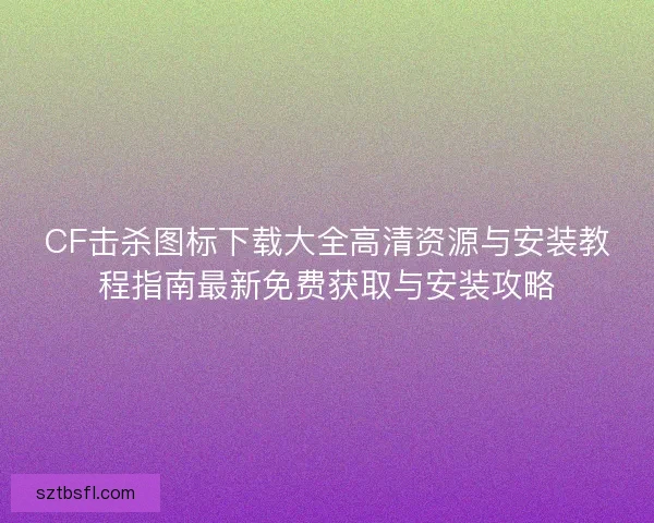 CF击杀图标下载大全高清资源与安装教程指南最新免费获取与安装攻略 CF击杀图标下载大全高清资源与安装教程指南最新免费获取与安装攻略