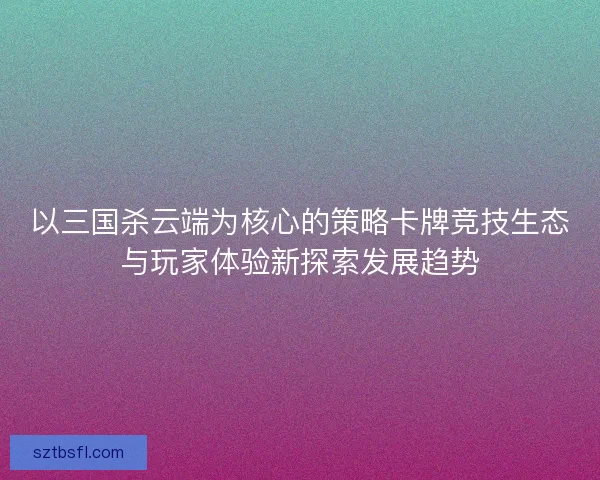 以三国杀云端为核心的策略卡牌竞技生态与玩家体验新探索发展趋势 以三国杀云端为核心的策略卡牌竞技生态与玩家体验新探索发展趋势