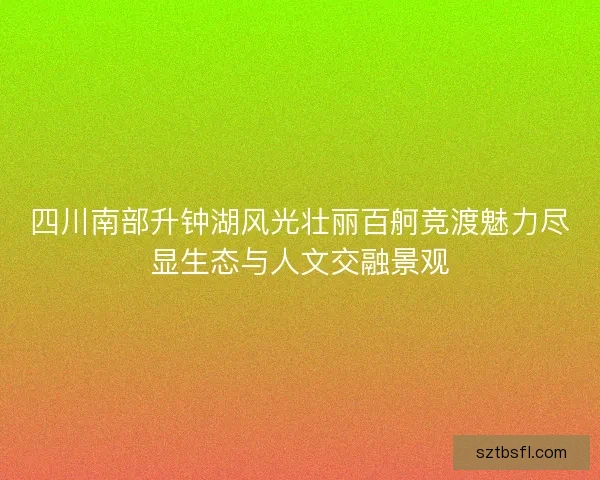 四川南部升钟湖风光壮丽百舸竞渡魅力尽显生态与人文交融景观 四川南部升钟湖风光壮丽百舸竞渡魅力尽显生态与人文交融景观