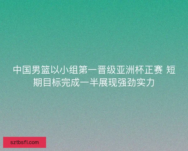 中国男篮以小组第一晋级亚洲杯正赛 短期目标完成一半展现强劲实力 中国男篮以小组第一晋级亚洲杯正赛 短期目标完成一半展现强劲实力