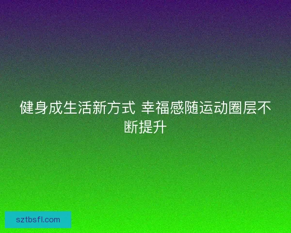 健身成生活新方式 幸福感随运动圈层不断提升 健身成生活新方式 幸福感随运动圈层不断提升