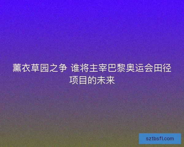 薰衣草园之争 谁将主宰巴黎奥运会田径项目的未来 薰衣草园之争 谁将主宰巴黎奥运会田径项目的未来