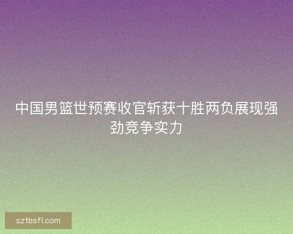 中国男篮世预赛收官斩获十胜两负展现强劲竞争实力